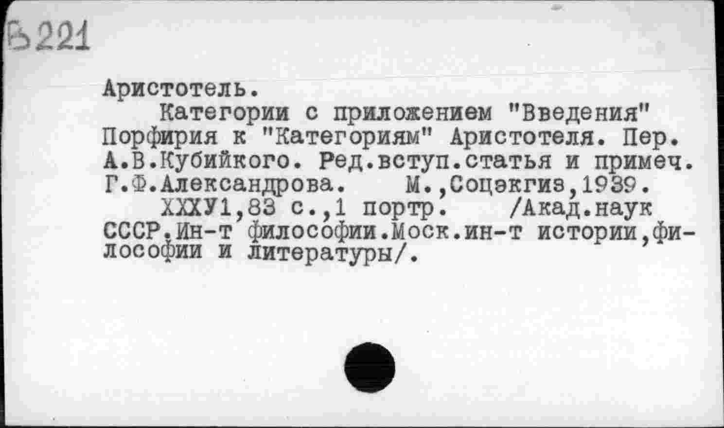 ﻿Ь22і
Аристотель.
Категории с приложением ’’Введения" Порфирия к "Категориям" Аристотеля. Пер. А.В.Кубийкого. Ред.вступ.статья и примеч Г.Ф.Александрова. М.,Соцэкгиз,1939.
ХХХУ1,83 с.,1 портр. /Акад.наук СССР.Ин-т философии.Моск.ин-т истории,фи лософии и литературы/.